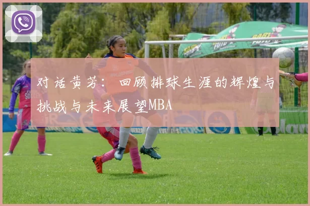 对话黄芳：回顾排球生涯的辉煌与挑战与未来展望MBA