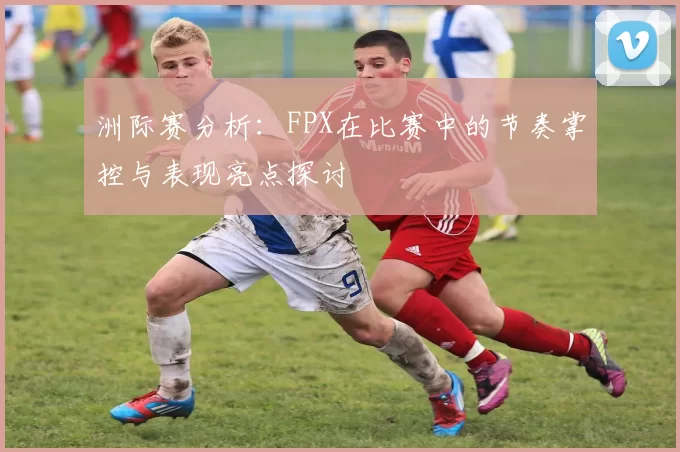 洲际赛分析：FPX在比赛中的节奏掌控与表现亮点探讨