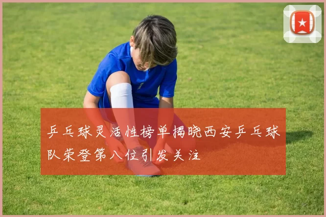 乒乓球灵活性榜单揭晓西安乒乓球队荣登第八位引发关注