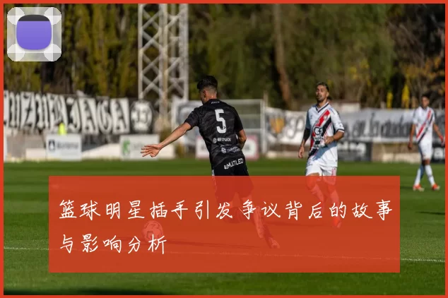 篮球明星插手引发争议背后的故事与影响分析