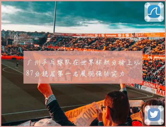 广州乒乓球队在世界杯积分榜上以87分稳居第一名展现强劲实力