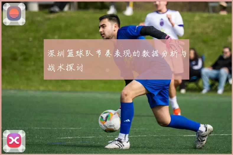深圳篮球队节奏表现的数据分析与战术探讨